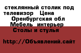 стеклянный столик под телевизор › Цена ­ 3 000 - Оренбургская обл. Мебель, интерьер » Столы и стулья   